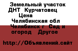 Земельный участок ДНТ “Курчатовец 2“ › Цена ­ 270 000 - Челябинская обл., Челябинск г. Сад и огород » Другое   